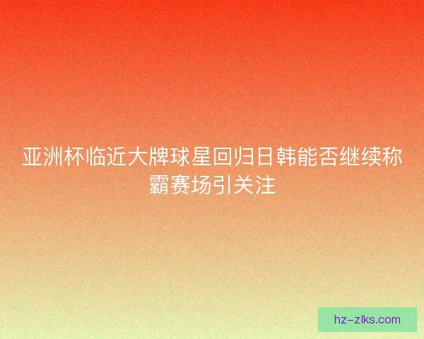 亚洲杯临近大牌球星回归日韩能否继续称霸赛场引关注